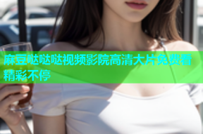 麻豆哒哒哒视频影院高清大片免费看精彩不停