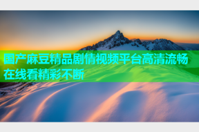 国产麻豆精品剧情视频平台高清流畅在线看精彩不断