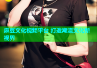 麻豆文化视频平台 打造潮流文化新视界