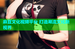 麻豆文化视频平台 打造潮流文化新视界
