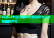 麻豆AV约拍视频平台极速撮合高质量拍摄体验