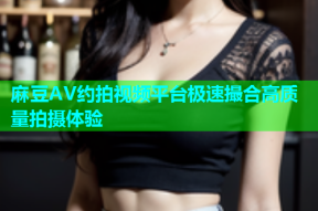 麻豆AV约拍视频平台极速撮合高质量拍摄体验