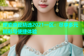 探索麻豆精选2021一区：尽享多元精彩与便捷体验