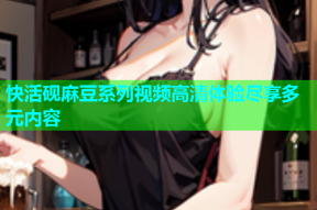 快活砚麻豆系列视频高清体验尽享多元内容