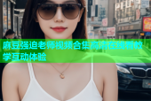 麻豆强迫老师视频合集高清在线看教学互动体验