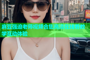 麻豆强迫老师视频合集高清在线看教学互动体验
