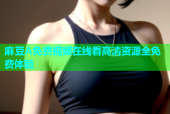 麻豆A免费视频在线看高清资源全免费体验