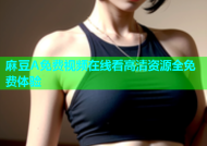 麻豆A免费视频在线看高清资源全免费体验