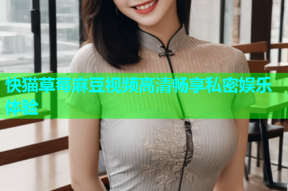 快猫草莓麻豆视频高清畅享私密娱乐体验
