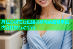 麻豆影视在线直播视频高清流畅丰富内容社交互动平台