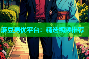 麻豆男优平台：精选视频推荐