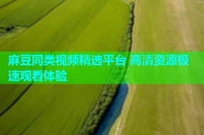 麻豆同类视频精选平台 高清资源极速观看体验