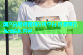 国产麻豆短视频在线平台 极速观看高清原创内容