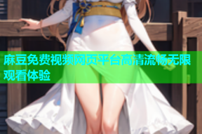 麻豆免费视频网页平台高清流畅无限观看体验