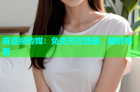 麻豆视传媒：免费无需登录，随时观看