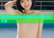 麻豆新年视频在线观看高清流畅精彩不断