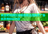麻豆吧视频在线观看高清流畅无广告免费看精彩内容