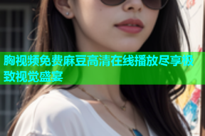 胸视频免费麻豆高清在线播放尽享极致视觉盛宴