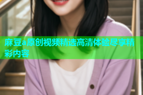 麻豆a原创视频精选高清体验尽享精彩内容