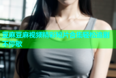 豆麻豆麻视频精彩短片合集轻松追剧不停歇