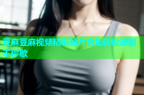 豆麻豆麻视频精彩短片合集轻松追剧不停歇