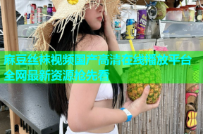 麻豆丝袜视频国产高清在线播放平台全网最新资源抢先看
