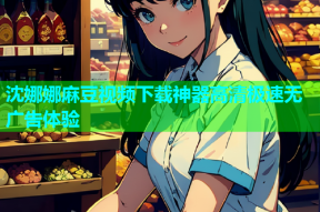 沈娜娜麻豆视频下载神器高清极速无广告体验