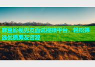 麻豆影视男友面试视频平台，轻松筛选优质男友资源