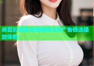 麻豆影视果冻视频高清无广告极速播放体验