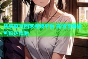快猫麻豆回家视频平台 高清流畅福利直达体验