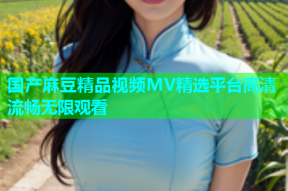 国产麻豆精品视频MV精选平台高清流畅无限观看