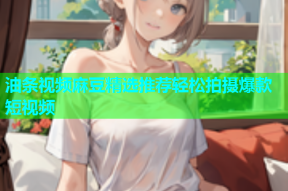 油条视频麻豆精选推荐轻松拍摄爆款短视频