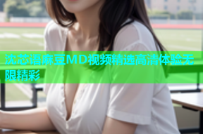 沈芯语麻豆MD视频精选高清体验无限精彩