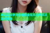 麻豆后宫争宠传视频全集免费看高清流畅播放