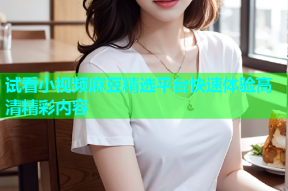 试看小视频麻豆精选平台快速体验高清精彩内容