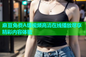 麻豆免费A级视频高清在线播放尽享精彩内容体验