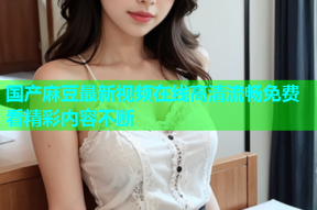 国产麻豆最新视频在线高清流畅免费看精彩内容不断
