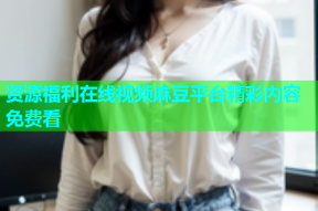 资源福利在线视频麻豆平台精彩内容免费看