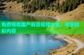 免费观看国产麻豆视频大全，尽享精彩内容