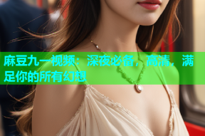 麻豆九一视频：深夜必备，高清，满足你的所有幻想