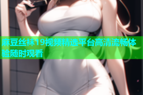 麻豆丝袜19视频精选平台高清流畅体验随时观看