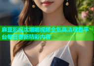 麻豆影视沈娜娜视频全集高清观看平台每日更新精彩内容