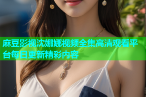 麻豆影视沈娜娜视频全集高清观看平台每日更新精彩内容