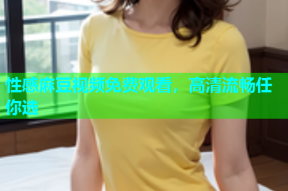 性感麻豆视频免费观看，高清流畅任你选