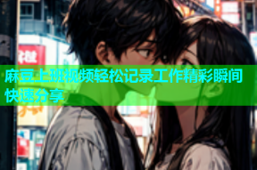 麻豆上班视频轻松记录工作精彩瞬间快速分享