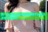 国产麻豆美女高潮视频精选平台高清流畅无限观看
