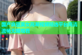 国产麻豆美女高潮视频精选平台高清流畅无限观看