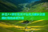 麻豆AV原创视频平台高清独家资源随时观看体验升级