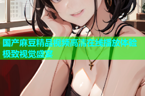 国产麻豆精品视频高清在线播放体验极致视觉盛宴