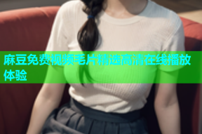 麻豆免费视频毛片精选高清在线播放体验